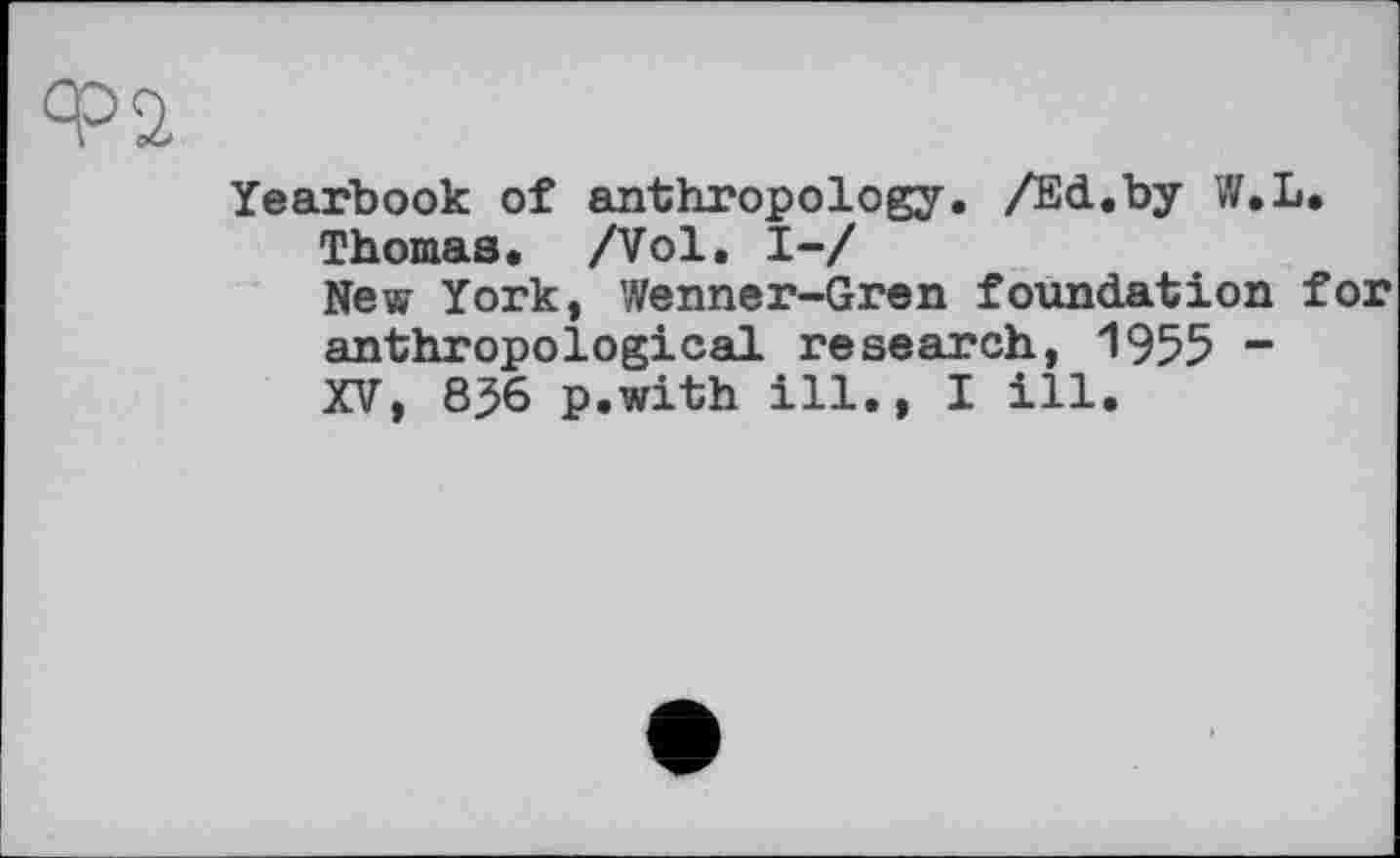 ﻿Yearbook of anthropology. /Ed.by W.L.
Thomas. /Vol. І-/
New York, Wenner-Gren foundation for anthropological research, 1955 -XV, 8^6 p.with ill., I ill.